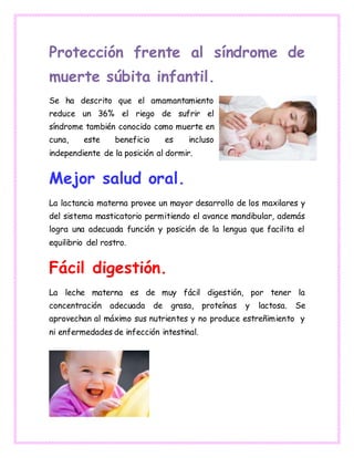 Protección frente al síndrome de
muerte súbita infantil.
Se ha descrito que el amamantamiento
reduce un 36% el riego de sufrir el
síndrome también conocido como muerte en
cuna, este beneficio es incluso
independiente de la posición al dormir.
Mejor salud oral.
La lactancia materna provee un mayor desarrollo de los maxilares y
del sistema masticatorio permitiendo el avance mandibular, además
logra una adecuada función y posición de la lengua que facilita el
equilibrio del rostro.
Fácil digestión.
La leche materna es de muy fácil digestión, por tener la
concentración adecuada de grasa, proteínas y lactosa. Se
aprovechan al máximo sus nutrientes y no produce estreñimiento y
ni enfermedades de infección intestinal.
 