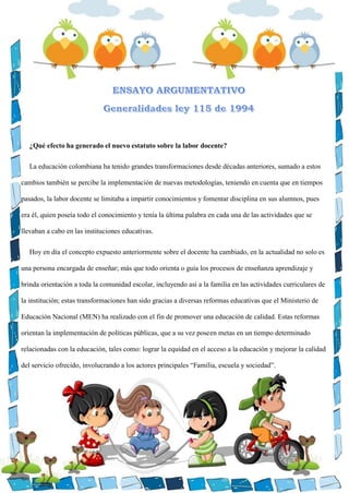 ¿Qué efecto ha generado el nuevo estatuto sobre la labor docente?
La educación colombiana ha tenido grandes transformaciones desde décadas anteriores, sumado a estos
cambios también se percibe la implementación de nuevas metodologías, teniendo en cuenta que en tiempos
pasados, la labor docente se limitaba a impartir conocimientos y fomentar disciplina en sus alumnos, pues
era él, quien poseía todo el conocimiento y tenía la última palabra en cada una de las actividades que se
llevaban a cabo en las instituciones educativas.
Hoy en día el concepto expuesto anteriormente sobre el docente ha cambiado, en la actualidad no solo es
una persona encargada de enseñar; más que todo orienta o guía los procesos de enseñanza aprendizaje y
brinda orientación a toda la comunidad escolar, incluyendo así a la familia en las actividades curriculares de
la institución; estas transformaciones han sido gracias a diversas reformas educativas que el Ministerio de
Educación Nacional (MEN) ha realizado con el fin de promover una educación de calidad. Estas reformas
orientan la implementación de políticas públicas, que a su vez poseen metas en un tiempo determinado
relacionadas con la educación, tales como: lograr la equidad en el acceso a la educación y mejorar la calidad
del servicio ofrecido, involucrando a los actores principales “Familia, escuela y sociedad”.
 