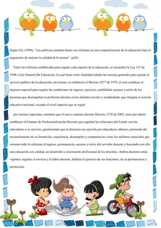 Según Gil, (1996). “Las políticas estatales basan sus reformas en una corporatización de la educación bajo el
argumento de mejorar la calidad de la misma”. (p26)
Entre las reformas establecidas para regular cada aspecto de la educación, se encuentra la Ley 115 de
1994 o Ley General De Educación, la cual tiene como finalidad señalar las normas generales para ajustar el
servicio público de la educación; así mismo, se estableció el Decreto 2277 de 1979, el cual establece el
régimen especial para regular las condiciones de ingreso, ejercicio, estabilidad, ascenso y retiro de las
personas que desempeñan la profesión docente en los distintos niveles y modalidades que integran el sistema
educativo nacional, excepto el nivel superior que se regirá
por normas especiales; mientras que el nuevo estatuto docente Decreto 1278 de 2002, tiene por objeto
establecer el Estatuto de Profesionalización Docente que regulará las relaciones del Estado con los
educadores a su servicio, garantizando que la docencia sea ejercida por educadores idóneos, partiendo del
reconocimiento de su formación, experiencia, desempeño y competencias como los atributos esenciales que
orientan todo lo referente al ingreso, permanencia, ascenso y retiro del servidor docente y buscando con ello
una educación con calidad, un desarrollo y crecimiento profesional de los docentes. Ambos decretos están
vigentes, regulan el servicio y la labor docente, definen el ejercicio de sus funciones, de su permanencia y
promoción.
 