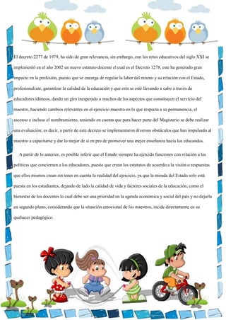 El decreto 2277 de 1979, ha sido de gran relevancia, sin embargo, con los retos educativos del siglo XXI se
implementó en el año 2002 un nuevo estatuto docente el cual es el Decreto 1278, este ha generado gran
impacto en la profesión, puesto que se encarga de regular la labor del mismo y su relación con el Estado,
profesionalizar, garantizar la calidad de la educación y que esta se esté llevando a cabo a través de
educadores idóneos, dando un giro inesperado a muchos de los aspectos que constituyen el servicio del
maestro, haciendo cambios relevantes en el ejercicio maestro en lo que respecta a su permanencia, el
ascenso e incluso el nombramiento, teniendo en cuenta que para hacer parte del Magisterio se debe realizar
una evaluación; es decir, a partir de este decreto se implementaron diversos obstáculos que han impulsado al
maestro a capacitarse y dar lo mejor de sí en pro de promover una mejor enseñanza hacia los educandos.
A partir de lo anterior, es posible inferir que el Estado siempre ha ejercido funciones con relación a las
políticas que conciernen a los educadores, puesto que crean los estatutos de acuerdo a la visión o respuestas
que ellos mismos crean sin tener en cuenta la realidad del ejercicio, ya que la mirada del Estado solo está
puesta en los estudiantes, dejando de lado la calidad de vida y factores sociales de la educación, como el
bienestar de los docentes lo cual debe ser una prioridad en la agenda económica y social del país y no dejarla
en segundo plano, considerando que la situación emocional de los maestros, incide directamente en su
quehacer pedagógico.
 