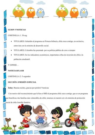 GUION VNOTICIAS
CORTINILLA 1: 30 seg
 TITULARES: Galardón al programa en Primera Infancia, chile crece contigo, en exclusiva,
entrevista con la ministra de desarrollo social.
 TITULARES: Colombia fue premiada por su política pública de cero a siempre
 TITULARES: En los indicadores económicos, importantes cifras de inversión de chile a la
población estudiantil.
Y ESPERE…
NOTICIASFLASH
CORTINILLA 2: 5 segundos
SECCIÓN: EMISIÓN ESPECIAL
Zulay: Buenas noches, gracias por preferir Vnoticias
Con motivo del reconocimiento que le hizo el BID al programa chile crece contigo, que es un programa
que beneficia a las familias más vulnerables de chile, tenemos en nuestro set a la ministra de protección
social de chile Jennifer fontalvo.
 