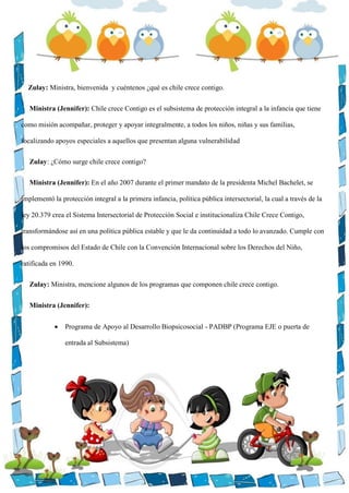 Zulay: Ministra, bienvenida y cuéntenos ¿qué es chile crece contigo.
Ministra (Jennifer): Chile crece Contigo es el subsistema de protección integral a la infancia que tiene
como misión acompañar, proteger y apoyar integralmente, a todos los niños, niñas y sus familias,
focalizando apoyos especiales a aquellos que presentan alguna vulnerabilidad
Zulay: ¿Cómo surge chile crece contigo?
Ministra (Jennifer): En el año 2007 durante el primer mandato de la presidenta Michel Bachelet, se
implementó la protección integral a la primera infancia, política pública intersectorial, la cual a través de la
ley 20.379 crea el Sistema Intersectorial de Protección Social e institucionaliza Chile Crece Contigo,
transformándose así en una política pública estable y que le da continuidad a todo lo avanzado. Cumple con
los compromisos del Estado de Chile con la Convención Internacional sobre los Derechos del Niño,
ratificada en 1990.
Zulay: Ministra, mencione algunos de los programas que componen chile crece contigo.
Ministra (Jennifer):
 Programa de Apoyo al Desarrollo Biopsicosocial - PADBP (Programa EJE o puerta de
entrada al Subsistema)
 