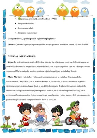  Programa de Apoyo al Recién Nacido(a) - PARN
 Programa Educativo
 Programa de salud
 Programas nutricionales
Zulay: Ministra, ¿quiénes pueden ingresar al programa?
Ministra (Jennifer): pueden ingresar desde las madres gestantes hasta niños entre 8 y 9 años de edad.
NOTICIAS INTERNACIONAL
Zulay: En noticias internacionales, Colombia, también fue galardonado como uno de los países que ha
contribuido al desarrollo integral de su primera infancia, con su política pública De Cero a Siempre, nuestra
corresponsal María Alejandra Martínez nos tiene más información en la ciudad de Bogotá.
María Martínez: Hola Zulay, y televidentes, me encuentro en la ciudad de Bogotá, desde las
instalaciones de CORFERIAS, en el pabellón 4 donde se llevó a cabo el reconocimiento de la política
pública de primera infancia, la cual desde el año 2009 el ministerio de educación nacional mediante la
formulación de la política educativa para la primera infancia, abrió un camino para visibilizar y tratar
acciones que buscan garantizar el derecho que tienen todas las niñas y niños menores de 6 años, es por esto
que la estrategia de cero a siempre es lanzada desde el año 2011.
 