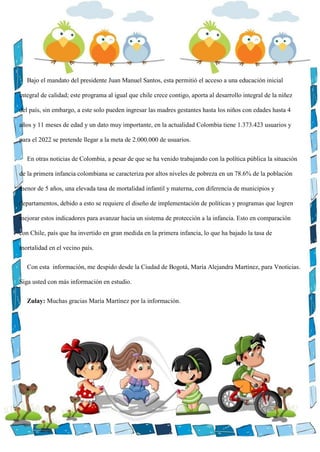 Bajo el mandato del presidente Juan Manuel Santos, esta permitió el acceso a una educación inicial
integral de calidad; este programa al igual que chile crece contigo, aporta al desarrollo integral de la niñez
del país, sin embargo, a este solo pueden ingresar las madres gestantes hasta los niños con edades hasta 4
años y 11 meses de edad y un dato muy importante, en la actualidad Colombia tiene 1.373.423 usuarios y
para el 2022 se pretende llegar a la meta de 2.000.000 de usuarios.
En otras noticias de Colombia, a pesar de que se ha venido trabajando con la política pública la situación
de la primera infancia colombiana se caracteriza por altos niveles de pobreza en un 78.6% de la población
menor de 5 años, una elevada tasa de mortalidad infantil y materna, con diferencia de municipios y
departamentos, debido a esto se requiere el diseño de implementación de políticas y programas que logren
mejorar estos indicadores para avanzar hacia un sistema de protección a la infancia. Esto en comparación
con Chile, país que ha invertido en gran medida en la primera infancia, lo que ha bajado la tasa de
mortalidad en el vecino país.
Con esta información, me despido desde la Ciudad de Bogotá, María Alejandra Martínez, para Vnoticias.
Siga usted con más información en estudio.
Zulay: Muchas gracias María Martínez por la información.
 