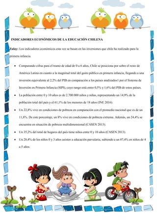 INDICADORES ECONÓMICOS DE LA EDUCACIÓN CHILENA
Zulay: Los indicadores económicos esta vez se basan en las inversiones que chile ha realizado para la
primera infancia.
 Comparando cifras para el tramo de edad de 0 a 6 años, Chile se posiciona por sobre el resto de
América Latina en cuanto a la magnitud total del gasto público en primera infancia, llegando a una
inversión equivalente al 2,2% del PIB en comparación a los países analizados1 por el Sistema de
Inversión en Primera Infancia (SIPI), cuyo rango está entre 0,5% y 1,6% del PIB de estos países.
 La población entre 0 y 10 años es de 2.700.000 niños y niñas, representando un 14,9% de la
población total del país y el 61,1% de los menores de 18 años (INE 2016).
 Un 22,8% vive en condiciones de pobreza en comparación con el promedio nacional que es de un
11,8%. De este porcentaje, un 8% vive en condiciones de pobreza extrema. Además, un 24,4% se
encuentra en situación de pobreza multidimensional (CASEN 2013).
 Un 35,2% del total de hogares del país tiene niños entre 0 y 10 años (CASEN 2013).
 Un 28,4% de los niños 0 y 3 años asisten a educación parvularia, subiendo a un 87,4% en niños de 4
a 5 años.
 