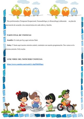 Dos profesionales (Terapeuta Ocupacional, Fonoaudiólogo y/o Kinesiólogo) elaborarán un plan de
intervención de acuerdo a las características de cada niño/a y familia.
PARTE FINAL DE VNOTICIAS
Jennifer: Es todo por hoy aquí noticias flash.
Zulay: Y hasta aquí nuestra emisión central, continúen con nuestra programación. Nos vemos en la
próxima emisión. Feliz noche.
LINK VIDEO DEL NOTICIERO VNOTICIAS:
https://www.youtube.com/watch?v=hpF9bOF0pec
 