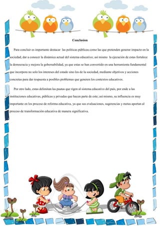 Conclusion
Para concluir es importante destacar las políticas públicas como las que pretenden generar impacto en la
sociedad, dar a conocer la dinámica actual del sistema educativo; así mismo la ejecución de estas fortalece
la democracia y mejora la gobernabilidad, ya que estas se han convertido en una herramienta fundamental
que incorpora no solo los intereses del estado sino los de la sociedad, mediante objetivos y acciones
concretas para dar respuesta a posibles problemas que generen los contextos educativos.
Por otro lado, estas delimitan las pautas que rigen al sistema educativo del país, por ende a las
instituciones educativas, públicas y privadas que hacen parte de este; así mismo, su influencia es muy
importante en los proceso de reforma educativa, ya que sus evaluaciones, sugerencias y metas aportan al
proceso de transformación educativa de manera significativa.
 