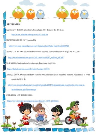 REFERENTES:
Decreto 2277 de 1979, artículo 27. Consultado el 04 de mayo del 2012, en:
http://www.mineducacion.gov.co/1621/articles
DECRETO 1421 DE 2017 (agosto 29)
http://www.suin-juriscol.gov.co/viewDocument.asp?ruta=Decretos/30033428
Decreto 1278 del 2002 o Estatuto Profesional Docente. Consultado el 04 de mayo del 2012, en:
http://www.mineducacion.gov.co/1621/articles-86102_archivo_pdf.pdf
Gil, F. (1996). Sociología del profesorado. Barcelona: Ariel S.A.
https://dialnet.unirioja.es/servlet/autor?codigo=119551
Gómez, J. (2010). Discapacidad en Colombia: reto para la inclusión en capital humano. Recuperado el 19 de
agosto de 2014 de:
http://www.colombialider.org/wp-content/uploads/2011/03/discapacidad-en-colombia-reto-para-la-
inclusión-en-capital-humano.pd
ICBF (2019). LEY 1098 DE 2006.
https://www.icbf.gov.co/cargues/avance/docs/ley_1098_2006.htm
 