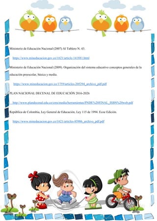 Ministerio de Educación Nacional (2007) Al Tablero N. 43.
https://www.mineducacion.gov.co/1621/article-141881.html
Ministerio de Educación Nacional (2009). Organización del sistema educativo conceptos generales de la
educación preescolar, básica y media.
https://www.mineducacion.gov.co/1759/articles-205294_archivo_pdf.pdf
PLAN NACIONAL DECENAL DE EDUCACIÓN 2016-2026
http://www.plandecenal.edu.co/cms/media/herramientas/PNDE%20FINAL_ISBN%20web.pdf
República de Colombia, Ley General de Educación, Ley 115 de 1994. Ecoe Edición.
https://www.mineducacion.gov.co/1621/articles-85906_archivo_pdf.pdf
 