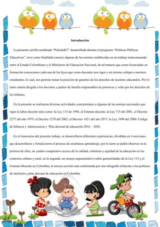 Introducción
La presente cartilla nombrada “PolieduKT” desarrollada durante el programa “Políticas Públicas
Educativas”, tuvo como finalidad conocer algunas de las normas establecidas en un trabajo mancomunado
entre el Estado Colombiano y el Ministerio de Educación Nacional, de tal manera que como licenciadas en
formación conozcamos cada una de las leyes que como docentes nos rigen y así mismo cobijan a nuestros
estudiantes, lo cual, nos permite tomar la posición de garantes de los derechos de nuestros educandos. Por lo
tanto estaría dirigida a los docentes y padres de familia responsables de preservar y velar por los derechos de
los infantes.
En la presente se realizaron diversas actividades concernientes a algunas de las normas nacionales que
rigen la labor docente tales como: la Ley 115 de 1994, el Estatuto docente, la Ley 715 del 2001, el Decreto
2277 del año 1979, el Decreto 1278 del 2002, el Decreto 1421 del año 2017, la Ley 1098 del 2006: Código
de Infancia y Adolescencia y Plan decenal de educación 2016 – 2026.
En el transcurso del presente trabajo, se desarrollaron diferentes experiencias, divididas en 6 secciones,
que desarrollaron y fortalecieron el proceso de enseñanza aprendizaje, por lo tanto se podrá observar en la
primera de ellas, un cuadro comparativo acerca de la calidad, cobertura y equidad de la educación en los
contextos urbano y rural, en la segunda, un ensayo argumentativo sobre generalidades de la Ley 115 y el
Estatuto Docente en Colombia, la tercera sección está conformada por una infografía referente a las políticas
de inclusión y plan decenal de educación en Colombia.
 