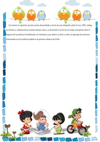 Así mismo la siguiente sección estaría desarrollada a través de una infografía sobre la Ley 1098: código
de infancia y Adolescencia; la parte número cinco, se desarrolló a través de un mapa conceptual sobre el
impacto de las políticas Neoliberales en Colombia y por último se llevó a cabo un reportaje de noticiero
relacionado con las políticas públicas de primera infancia de Chile.
 