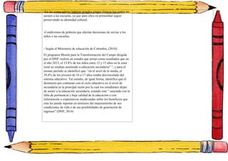 -En las zonas rulares habitan grandes grupos étnicos los cuales no
asisten a las escuelas, ya que para ellos en primordial seguir
preservando su identidad cultural.
-Condiciones de pobreza que afectan decisiones de enviar a los
niños a las escuelas.
- Según el Ministerio de educación de Colombia, (2018):
El programa Misión para la Transformación del Campo dirigida
por el DNP, realizó un estudio que arrojó como resultados que en
el año 2013, el 13.8% de los niños entre 12 y 15 años en la zona
rural no estaban asistiendo a educación secundaria” ”, y para el
mismo periodo se identificó que: “en el nivel de la media, el
39,4% de los jóvenes de 16 a 17 años estaba desvinculado del
sistema educativo. Tal estudio, de igual forma, identifica que el
desinterés por continuar con el ciclo educativo en el nivel de
secundaria es la principal razón por la cual los estudiantes dejan
de asistir a la educación secundaria, estando este “ asociado con la
falta de pertinencia y baja calidad de la educación o con
información o expectativas inadecuadas sobre los beneficios que
esta les puede reportar en términos del mejoramiento de sus
condiciones de vida o de sus posibilidades de generación de
ingresos” (DNP, 2014)
 
