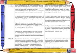 CALIDAD
- Entre los aspectos de calidad relacionados con la educación
rural, es posible destacar que esta posee una debilidad, la cual se
centra en la capacidad institucional de los municipios, ya que el
proceso de descentralización que se puso en marcha en el país les
trasladó a los municipios e instituciones educativas la
responsabilidad de preparar los planes educativos y en la mayoría
de los casos se carece de la capacidad para asumir esta misión.
-No cuentan con suficientes programas que garanticen mejorar las
condiciones para el acceso y el transporte a las instituciones, como
también la gratuidad de útiles escolares y alimentación escolar.
-El promedio educativo es muy bajo, ya que para estas zonas el
“mayor nivel escolarizado en las personas llega hasta la básica
primaria, seguido por el nivel ninguno y solo el “2.1% han tenido
una formación superior”. (DANE, 2014).
-El gobierno para estas zonas no genera suficientes inversiones
que les permitan a las instituciones tener una infraestructura y
herramientas educativas adecuadas, para generar ambientes
educativos, flexibles e innovadores que garanticen una educación
de calidad.
- La educación urbana brinda muchas más oportunidades,
pues existen más escuelas, que se adaptan a una matrícula
masiva, con mayor tecnología, mejores docentes (ya que
pocos quieren resignar la comodidad de trabajar en las
ciudades para hacerlo en lugares alejados, con poca o
complicada comunicación a través del transporte público, y
con muy poca diferencia de salario).
-Se observa apoyo por parte de las administraciones en la
construcción de nuevos escenarios educativos, así mismo
inversiones en infraestructuras y entregadas de materiales o
herramientas con la que puedan desarrollar experiencias
innovadoras para la educación del siglo XXI.
-Los logros alcanzados hasta la fecha están trazados bajo
las políticas públicas, garantizando en su mayoría a que en
las escuelas se promuevan una formación equitativa y de
calidad, las cuales se observan en los resultados de las
pruebas de estado en los últimos años.
EQUIDAD -Desde el sistema educativo rural se encuentra priorizado
fortalecer e incrementar a mediano y largo, plazo el sentido de la
educación desde la etapa de gestación hasta la adultez, con el fin
de velar porque sean atendidas diversas necesidades, mediante un
acceso equitativo a un enseñanza de calidad y adecuada con
programas de preparación para la vida desde cualquier espacio,
que permitan a los habitantes de estas zonas a garantizar su
educación y sean igual de competitivos en cualquier ámbito.
- Diversos programas de atención a los infantes y jóvenes
se han mantenido y han garantizado la continuidad,
cumpliendo con cada parámetro establecido por las
políticas públicas educativas.
-El nivel de deserción escolar es de 2,5%.
 