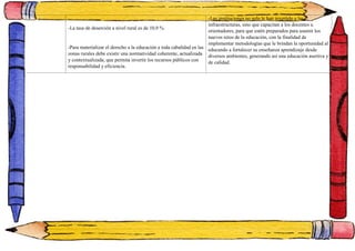 -La tasa de deserción a nivel rural es de 10,9 %.
-Para materializar el derecho a la educación a toda cabalidad en las
zonas rurales debe existir una normatividad coherente, actualizada
y contextualizada, que permita invertir los recursos públicos con
responsabilidad y eficiencia.
-Las instituciones no solo le han invertido a las
infraestructuras, sino que capacitan a los docentes u
orientadores, para que estén preparados para asumir los
nuevos retos de la educación, con la finalidad de
implementar metodologías que le brindan la oportunidad al
educando a fortalecer su enseñanza aprendizaje desde
diversos ambientes, generando así una educación asertiva y
de calidad.
 