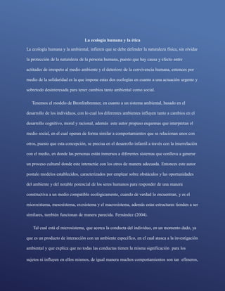sujetos ni influyen en ellos mismos, de igual manera muchos comportamientos son tan efímeros,
La ecología humana y la ética
La ecología humana y la ambiental, infieren que se debe defender la naturaleza física, sin olvidar
la protección de la naturaleza de la persona humana, puesto que hay causa y efecto entre
actitudes de irrespeto al medio ambiente y el deterioro de la convivencia humana, entonces por
medio de la solidaridad es la que impone estas dos ecologías en cuanto a una actuación urgente y
sobretodo desinteresada para tener cambios tanto ambiental como social.
Tenemos el modelo de Bronfenbrenner, en cuanto a un sistema ambiental, basado en el
desarrollo de los individuos, con lo cual los diferentes ambientes influyen tanto a cambios en el
desarrollo cognitivo, moral y racional, además este autor propuso esquemas que interpretan el
medio social, en el cual operan de forma similar a comportamientos que se relacionan unos con
otros, puesto que esta concepción, se precisa en el desarrollo infantil a través con la interrelación
con el medio, en donde las personas están inmersos a diferentes sistemas que conlleva a generar
un proceso cultural donde este interactúe con los otros de manera adecuada. Entonces este autor
postulo modelos establecidos, caracterizados por emplear sobre obstáculos y las oportunidades
del ambiente y del notable potencial de los seres humanos para responder de una manera
constructiva a un medio compatible ecológicamente, cuando de verdad lo encuentran, y es el
microsistema, mesosistema, exosistema y el macrosistema, además estas estructuras tienden a ser
similares, también funcionan de manera parecida. Fernández (2004).
Tal cual está el microsistema, que acerca la conducta del individuo, en un momento dado, ya
que es un producto de interacción con un ambiente especifico, en el cual atasca a la investigación
ambiental y que explica que no todas las conductas tienen la misma significación para los
 
