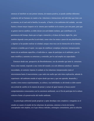 conceptuales más amplias, en el que ofrezca métodos, estrategias comunitarias, para la solución
entonces al interferir en este primer sistema, de manera positiva, se puede cambiar diferentes
conductas del ser humano en cuanto a las relaciones e interacciones del individuo que tiene con
su entorno, en el cual está la familia, la escuela, el barrio, o los ambientes del cuidado, son más
fuertes y tienen mayor impacto en lo interno pero también en lo externo, por otra parte, para que
se genere nuevos cambios, se debe iniciar con actividades molares, que contribuyen a la
persistencia del tiempo, hasta que se logre a intención y el deseo de hacer algún fin, pero
también depende como perciba la actividad y tener claro las metas o pasos de una planificación,
y algunas se las pueden realizar en soledad, aunque otras toca con la interacción de los demás,
entonces a medida que el sujeto sea capaz de establecer complejas relaciones interpersonales
dentro de un ambiente especifico, el individuo es capaz de participar en el ambiente y por lo
tanto modifica y aumenta su estructura y contenido, por lo cual amplía sus capacidades.
Entonces desde esta perspectiva de Bronfenbrenner, nos da entender que tanto la estructura
física como mental, responde a una visión del mundo y no solo debemos satisfacer nuestras
necesidades, al contrario impone el cuidado en las relaciones interpersonales tanto el
microsistema hasta el macrosistema y que nada esta suelto que todo tiene explicación, además la
experiencia del ambiente enseña al sujeto desde que nace y que este aprende, desarrolla y
enseña a otros menos experimentados, su cultura y sus habilidades es ahí donde se debe asumir
una actitud de cambio en la manera de pensar y actuar de igual manera se busca asumir
comportamientos consecuentes con la conciencia ambiental, con el fin de participar de la cultura
colectiva frente a la preservación del medio ambiente.
La psicología ambiental puede propiciar u optar abordajes más completos e integrales en el
estudio en cuanto al estudio de las relaciones de personas, entornos a través de teorías
 