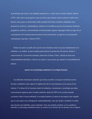naturales, la psicología ambiental enfoca su estudio en la relación del ser humano con el espacio
de problemas que están en las múltiples perspectivas, y sobre todo en nuestro hábitat, Stokols
(1997). Ante todo, esta perspectiva que nos ofrece para mejorar nuestro entorno se debe tener
factores claves para su efectividad, desde expandir horizontes científicos adoptando otras
perspectivas teóricas y metodológicas, también en la medida en que las circunstancia históricas,
geográficas, políticas y socioculturales de determinadas regiones impongan límites al logro de un
conocimiento de la relación persona-entorno más transcultural, en lugar de un conocimiento
culturalmente específico. Stokols (1997).
Desde este punto se puede decir que los seres humanos somos una pieza fundamental en el
ambiente y su cuidado, de gran medida puede generar la protección del entorno; desde la
conservación de los recursos naturales, perseverar la fauna y flora, además de tener una
responsabilidad individual y colectiva en cuanto a sus acciones que atentan la sostenibilidad del
planeta.
Aportes de la psicología ambiental a la ecología humana
Los diferentes fenómenos naturales que ha han ocurrido a lo largo de la historia nos ha
llevado a replantear como especie la implicación de los seres humanos en las causas de los
mismos. Y el abuso de los humanos desde las industrias, consumismo y tecnología que dejan
consecuencias negativas para el medio ambiente, desde las ONG se ha venido tomando
conciencia sobre el tema ambiental, la ecología humana se centra en una especie muy singular
que no está sujeta a las contingencias medioambientales, sino que tiende a modificar el medio
para hacerlo más habitable, menos inhóspito. Pero que también interfiere en los equilibrios
 