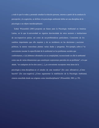 y todo lo que lo rodea y pretende estudiar la relación persona, entorno a partir de la conducta la
percepción y la cognición, se definía si la psicología ambiental debía ser una disciplina de la
psicología o un objeto interdisciplinario
Esther Wiesenfeld (2001) proponía un futuro para la Psicología Ambiental en América
Latina, en la que la universidad no siguiera desvinculada de otros sectores e instituciones
de sus respectivos países, así como de sus problemáticas particulares. Consciente de los
cambios importantes que ello requiere y de su incidencia en las decisiones y acciones
políticas, la autora venezolana plantea varias dudas y preguntas. Por ejemplo, sobre si “es
conveniente rescatar la especificidad de lo ambiental en los problemas sociales que
confrontamos, o [si] debemos afrontarlos en su complejidad, reconociendo en ella lo ambiental
como una de varias dimensiones que constituyen expresiones parciales de un problema”, a lo que
añade, “en cualquiera de los dos casos [...] ¿es conveniente incorporar otras áreas de la
psicología y otras disciplinas en el estudio de esta temática? [En caso afirmativo] ¿Cómo
hacerlo? [En caso negativo] ¿Cómo argumentar la redefinición de la Psicología Ambiental,
ciencia concebida desde sus orígenes como interdisciplinaria? (Wiesenfeld, 2001, p. 39).
 