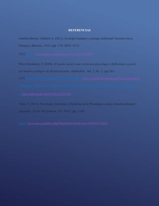 REFERENCIAS
Gamboa-Bernal, Gilberto A. (2011). Ecología humana y ecología ambiental: binomio clave.
Persona y Bioética, 15(1), (pp. 5-9). ISSN: 0123-
3122. https://www.redalyc.org/articulo.oa?id=83221409001
Pérez-Fernández, F. (2004). El medio social como estructura psicológica. Reflexiones a partir
del modelo ecológico de Bronfenbrenner. eduPsykhé. Vol. 3, No. 2, (pp 161-
177).https://bibliotecavirtual.unad.edu.co/login?url=http://search.ebscohost.com/login.aspx?direc
t=true&db=edsbas&AN=edsbas.84AD586E&lang=es&site=eds-live&scope=site disponible
en http://hdl.handle.net/20.500.12020/108
Vidal, T. (2015). Psicología Ambiental ¿Disciplina de la Psicología u objeto interdisciplinario?
(Spanish). On the W@terfront, Vol. 34(3). (pp. 5-26).
https://www.raco.cat/index.php/Waterfront/article/view/288564/376847
 