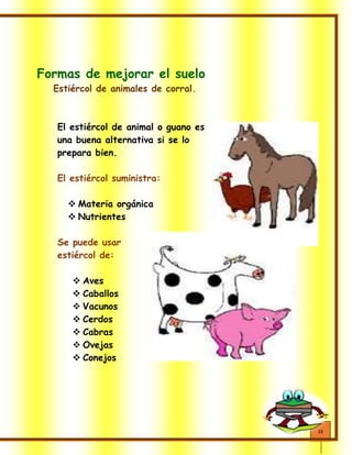 13
Formas de mejorar el suelo
Estiércol de animales de corral.
El estiércol de animal o guano es
una buena alternativa si se lo
prepara bien.
El estiércol suministra:
 Materia orgánica
 Nutrientes
Se puede usar
estiércol de:
 Aves
 Caballos
 Vacunos
 Cerdos
 Cabras
 Ovejas
 Conejos
 