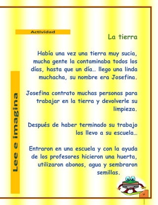 17
La tierra
Había una vez una tierra muy sucia,
mucha gente la contaminaba todos los
días, hasta que un día… llego una linda
muchacha, su nombre era Josefina.
Josefina contrato muchas personas para
trabajar en la tierra y devolverle su
limpieza.
Después de haber terminado su trabajo
los llevo a su escuela…
Entraron en una escuela y con la ayuda
de los profesores hicieron una huerta,
utilizaron abonos, agua y sembraron
semillas.
 