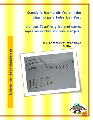 18
Cuando la huerta dio fruto, hubo
alimento para todos los niños.
Así que Josefina y los profesores
siguieron sembrando para siempre.
SHIRLY MARIANA BOBADILLA
10 Años
 
