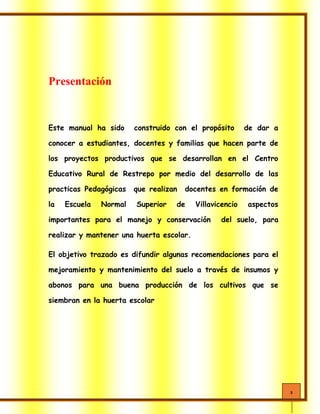 3
Presentación
Este manual ha sido construido con el propósito de dar a
conocer a estudiantes, docentes y familias que hacen parte de
los proyectos productivos que se desarrollan en el Centro
Educativo Rural de Restrepo por medio del desarrollo de las
practicas Pedagógicas que realizan docentes en formación de
la Escuela Normal Superior de Villavicencio aspectos
importantes para el manejo y conservación del suelo, para
realizar y mantener una huerta escolar.
El objetivo trazado es difundir algunas recomendaciones para el
mejoramiento y mantenimiento del suelo a través de insumos y
abonos para una buena producción de los cultivos que se
siembran en la huerta escolar
 