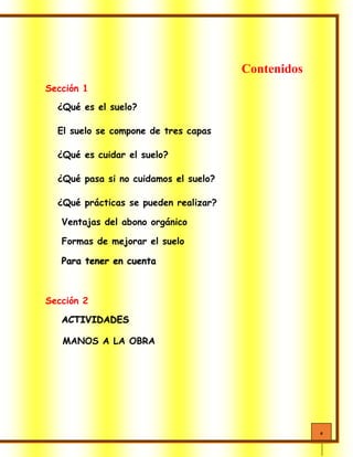 4
Contenidos
Sección 1
¿Qué es el suelo?
El suelo se compone de tres capas
¿Qué es cuidar el suelo?
¿Qué pasa si no cuidamos el suelo?
¿Qué prácticas se pueden realizar?
Ventajas del abono orgánico
Formas de mejorar el suelo
Para tener en cuenta
Sección 2
ACTIVIDADES
MANOS A LA OBRA
 