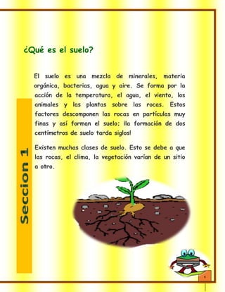 5
¿Qué es el suelo?
El suelo es una mezcla de minerales, materia
orgánica, bacterias, agua y aire. Se forma por la
acción de la temperatura, el agua, el viento, los
animales y las plantas sobre las rocas. Estos
factores descomponen las rocas en partículas muy
finas y así forman el suelo; ¡la formación de dos
centímetros de suelo tarda siglos!
Existen muchas clases de suelo. Esto se debe a que
las rocas, el clima, la vegetación varían de un sitio
a otro.
 