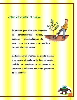 7
¿Qué es cuidar el suelo?
Es realizar prácticas para conservar
las características físicas,
químicas y microbiológicas del
suelo, y de esta manera se mantiene
su capacidad productiva.
Mediante estas prácticas se puede mejorar
y conservar el suelo de la huerta escolar,
también se mantiene o se aumenta su
fertilidad y así tener una buena producción
de los cultivos.
 