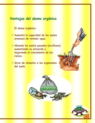 9
Ventajas del abono orgánico
El abono orgánico:
 Aumenta la capacidad de los suelos
arenosos de retener agua.
 Ablanda los suelos pesados (arcillosos)
aumentando su aireación y
mejorando el crecimiento de las
raíces.
 Sirve de alimento a los organismos
del suelo.
 