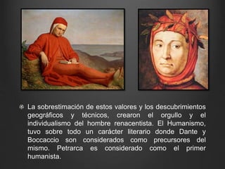 La sobrestimación de estos valores y los descubrimientos 
geográficos y técnicos, crearon el orgullo y el 
individualismo del hombre renacentista. El Humanismo, 
tuvo sobre todo un carácter literario donde Dante y 
Boccaccio son considerados como precursores del 
mismo. Petrarca es considerado como el primer 
humanista. 
 