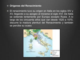 Orígenes del Renacimiento 
El renacimiento tuvo su origen en Italia en los siglos XIV y 
XV, llegando a su apogeo al iniciarse el siglo XVI. De Italia 
se extiende lentamente por Europa excepto Rusia. A lo 
largo de los cincuenta años que van desde 1520 a 1570, 
discurre la madura plenitud del Renacimiento y también 
se percibe su ocaso. 
 
