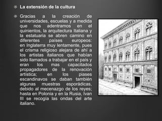 La extensión de la cultura 
Gracias a la creación de 
universidades, escuelas y a medida 
que nos adentramos en el 
quinientos, la arquitectura Italiana y 
la estatuaria se abren camino en 
diferentes países europeos: 
en Inglaterra muy lentamente, pues 
el crisma religioso alejara de ahí a 
los artistas italianos que habían 
sido llamados a trabajar en el país y 
eran los mas capacitados 
propagadores de la renovación 
artística; en los piases 
escandinavos se daban también 
algunas muestras esporádicas, 
debido al mecenazgo de los reyes; 
hasta en Polonia y en la Rusia, Ivan 
III se recogía las ondas del arte 
italiano. 
 