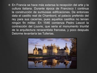 En Francia se hace más extensa la recepción del arte y la 
cultura italiana. Durante época de Francisco I continua 
la construcción de suntuosas edificaciones. De entonces 
data el castillo real de Chambord, el palacio preferido del 
rey para sus cacerías, pues aquellos castillos no tenían 
ningún fin militar. En 1546 comienza Pedro Lescot la 
contracción del Louvre, que seria el monumento triunfal 
de la arquitectura renacentista francesa, y poco después 
Delorme levantaría las Tullerias. 
 
