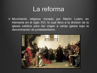 La reforma 
Movimiento religioso iniciado por Martín Lutero en 
Alemania en el siglo XVI, lo cual llevo a la división de la 
iglesia católica para dar origen a varias iglesia bajo la 
denominación de protestantismo. 
 