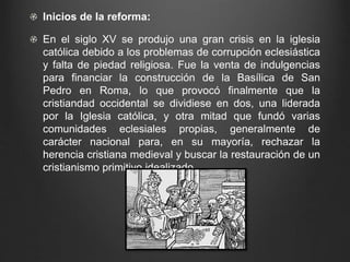 Inicios de la reforma: 
En el siglo XV se produjo una gran crisis en la iglesia 
católica debido a los problemas de corrupción eclesiástica 
y falta de piedad religiosa. Fue la venta de indulgencias 
para financiar la construcción de la Basílica de San 
Pedro en Roma, lo que provocó finalmente que la 
cristiandad occidental se dividiese en dos, una liderada 
por la Iglesia católica, y otra mitad que fundó varias 
comunidades eclesiales propias, generalmente de 
carácter nacional para, en su mayoría, rechazar la 
herencia cristiana medieval y buscar la restauración de un 
cristianismo primitivo idealizado. 
 