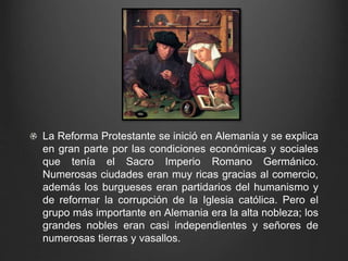 La Reforma Protestante se inició en Alemania y se explica 
en gran parte por las condiciones económicas y sociales 
que tenía el Sacro Imperio Romano Germánico. 
Numerosas ciudades eran muy ricas gracias al comercio, 
además los burgueses eran partidarios del humanismo y 
de reformar la corrupción de la Iglesia católica. Pero el 
grupo más importante en Alemania era la alta nobleza; los 
grandes nobles eran casi independientes y señores de 
numerosas tierras y vasallos. 
 