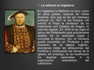 La reforma en Inglaterra 
En Inglaterra la Reforma no tuvo, como 
en otros países, razones de índole 
doctrinal, sino que se dio por intereses 
políticos: en 1527 el rey Enrique VIII 
solicitó al Papa la anulación de su 
matrimonio con Catalina de Aragón, lo 
cual fue negado. En 1534 el rey logró el 
apoyo del Parlamento para proclamarse 
alejado de la autoridad papal y 
concretar el divorcio. Así, el monarca 
quedó convertido en “Protector y jefe 
Supremo de la Iglesia inglesa”, 
asumiendo todas las atribuciones del 
Pontífice y confiscando las tierras de la 
Iglesia; sin embargo, no se modificaron 
los dogmas esenciales ni la 
organización eclesiástica del 
catolicismo. 
 