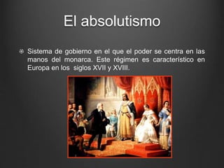 El absolutismo 
Sistema de gobierno en el que el poder se centra en las 
manos del monarca. Este régimen es característico en 
Europa en los siglos XVII y XVIII. 
 