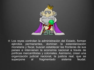 Los reyes controlan la administración del Estado, forman 
ejércitos permanentes, dominan la estandarización 
monetaria y fiscal, buscan establecer las fronteras de sus 
países e intervienen la economía nacional a través de 
políticas mercantilistas y coloniales. Asimismo, crean una 
organización judicial nacional, la justicia real, que se 
superpone al fragmentado sistema feudal. 
 