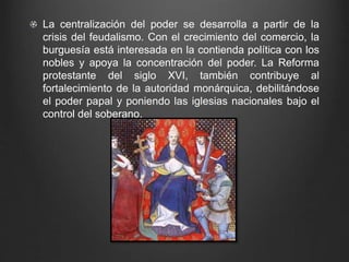 La centralización del poder se desarrolla a partir de la 
crisis del feudalismo. Con el crecimiento del comercio, la 
burguesía está interesada en la contienda política con los 
nobles y apoya la concentración del poder. La Reforma 
protestante del siglo XVI, también contribuye al 
fortalecimiento de la autoridad monárquica, debilitándose 
el poder papal y poniendo las iglesias nacionales bajo el 
control del soberano. 
 