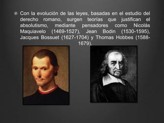 Con la evolución de las leyes, basadas en el estudio del 
derecho romano, surgen teorías que justifican el 
absolutismo, mediante pensadores como Nicolás 
Maquiavelo (1469-1527), Jean Bodin (1530-1595), 
Jacques Bossuet (1627-1704) y Thomas Hobbes (1588- 
1679). 
 