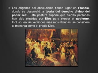 Los orígenes del absolutismo tienen lugar en Francia, 
donde se desarrolló la teoría del derecho divino del 
poder real. Esta postura supone que ciertas personas 
han sido elegidas por Dios para ejercer el gobierno. 
Incluso, en las versiones más radicalizadas, se considera 
al monarca como el propio Dios. 
 