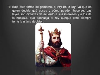 Bajo esta forma de gobierno, el rey es la ley, ya que es 
quien decide qué cosas y cómo pueden hacerse. Las 
leyes son dictadas de acuerdo a sus intereses y a los de 
la nobleza, que aconseja al rey aunque éste siempre 
tome la última decisión. 
 
