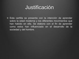 Justificación 
Esta cartilla se presenta con la intención de aprender 
sobre la edad moderna y los diferentes movimientos que 
han habido en ella. Se elabora con el fin de aprender 
como estos han influenciado en el desarrollo de la 
sociedad y del hombre. 
 