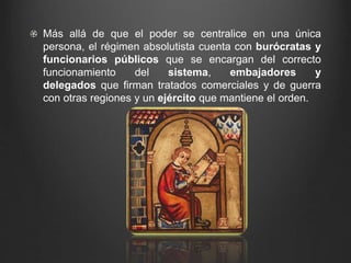 Más allá de que el poder se centralice en una única 
persona, el régimen absolutista cuenta con burócratas y 
funcionarios públicos que se encargan del correcto 
funcionamiento del sistema, embajadores y 
delegados que firman tratados comerciales y de guerra 
con otras regiones y un ejército que mantiene el orden. 
 