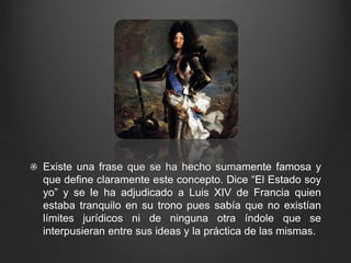 Existe una frase que se ha hecho sumamente famosa y 
que define claramente este concepto. Dice “El Estado soy 
yo” y se le ha adjudicado a Luis XIV de Francia quien 
estaba tranquilo en su trono pues sabía que no existían 
límites jurídicos ni de ninguna otra índole que se 
interpusieran entre sus ideas y la práctica de las mismas. 
 