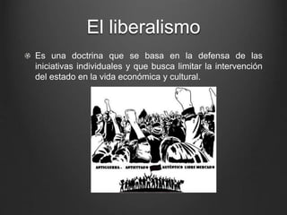 El liberalismo 
Es una doctrina que se basa en la defensa de las 
iniciativas individuales y que busca limitar la intervención 
del estado en la vida económica y cultural. 
 