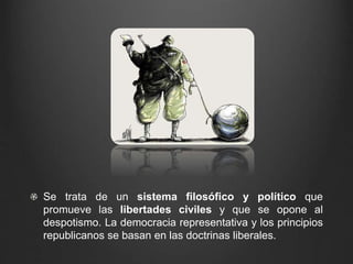 Se trata de un sistema filosófico y político que 
promueve las libertades civiles y que se opone al 
despotismo. La democracia representativa y los principios 
republicanos se basan en las doctrinas liberales. 
 